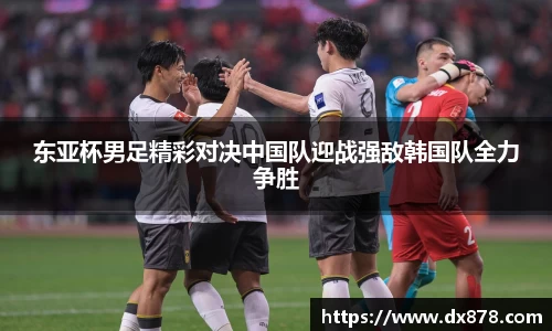 东亚杯男足精彩对决中国队迎战强敌韩国队全力争胜